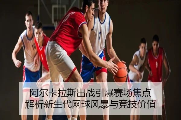 阿尔卡拉斯出战引爆赛场焦点 解析新生代网球风暴与竞技价值