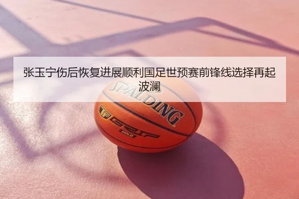 张玉宁伤后恢复进展顺利国足世预赛前锋线选择再起波澜