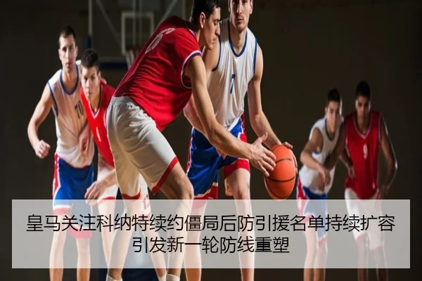 皇马关注科纳特续约僵局后防引援名单持续扩容引发新一轮防线重塑