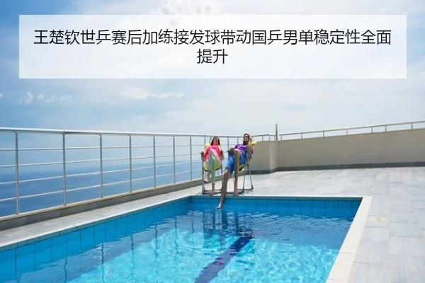 王楚钦世乒赛后加练接发球带动国乒男单稳定性全面提升